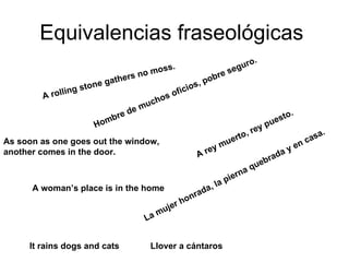 Equivalencias fraseológicas  A rolling stone gathers no moss.  Hombre de muchos oficios, pobre seguro.   As soon as one goes out the window,  another comes in the door.   A rey muerto, rey puesto.   A woman’s place is in the home La mujer honrada, la pierna quebrada y en casa.   It rains dogs and cats Llover a cántaros 
