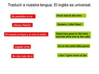 Traducir a nuestra lengua. El inglés es universal. From lost to the river De perdidos al río Oysters, Little Peter!   ¡Ostras Pedrín!   Dead man goes to the hole,  and the alive one to the cake El muerto al hoyo y el vivo al bollo.   Go to the toilet little parrot Cágate lorito I don’ t give more of yes No doy más de sí 