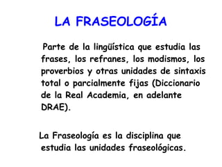 LA   FRASEOLOGÍA Parte de la lingüística que estudia las frases, los refranes, los modismos, los proverbios y otras unidades de sintaxis total o parcialmente fijas (Diccionario de la Real Academia, en adelante DRAE). La Fraseología es la disciplina que estudia las unidades fraseológicas. 