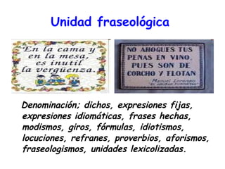 Unidad fraseológica   Denominación; dichos, expresiones fijas, expresiones idiomáticas, frases hechas, modismos, giros, fórmulas, idiotismos, locuciones, refranes, proverbios, aforismos, fraseologismos, unidades lexicolizadas. 