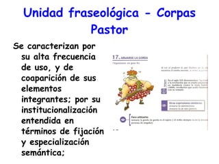 Unidad fraseológica - Corpas Pastor Se caracterizan por su alta frecuencia de uso, y de coaparición de sus elementos integrantes; por su institucionalización entendida en términos de fijación y especialización semántica;  