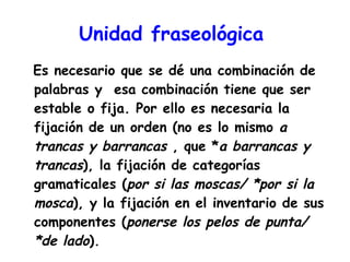 Unidad fraseológica   Es necesario que se dé una combinación de palabras y  esa combinación tiene que ser estable o fija. Por ello es necesaria la fijación de un orden (no es lo mismo  a trancas y barrancas  , que * a barrancas y trancas ), la fijación de categorías gramaticales ( por si las moscas/ *por si la mosca ), y la fijación en el inventario de sus componentes ( ponerse los pelos de punta/ *de lado ). 