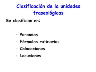 Clasificación de la unidades fraseológicas Se clasifican en: - Paremias - Fórmulas rutinarias - Colocaciones - Locuciones 