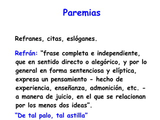 Paremias Refranes, citas, eslóganes.  Refrán:  “frase completa e independiente, que en sentido directo o alegórico, y por lo general en forma sentenciosa y elíptica, expresa un pensamiento - hecho de experiencia, enseñanza, admonición, etc. - a manera de juicio, en el que se relacionan por los menos dos ideas”. “ De tal palo, tal astilla” 