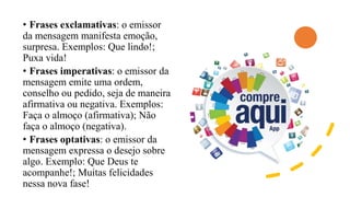 • Frases exclamativas: o emissor
da mensagem manifesta emoção,
surpresa. Exemplos: Que lindo!;
Puxa vida!
• Frases imperativas: o emissor da
mensagem emite uma ordem,
conselho ou pedido, seja de maneira
afirmativa ou negativa. Exemplos:
Faça o almoço (afirmativa); Não
faça o almoço (negativa).
• Frases optativas: o emissor da
mensagem expressa o desejo sobre
algo. Exemplo: Que Deus te
acompanhe!; Muitas felicidades
nessa nova fase!
 