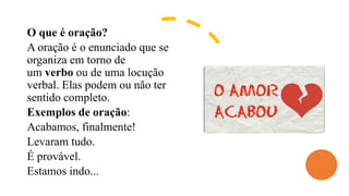 O que é oração?
A oração é o enunciado que se
organiza em torno de
um verbo ou de uma locução
verbal. Elas podem ou não ter
sentido completo.
Exemplos de oração:
Acabamos, finalmente!
Levaram tudo.
É provável.
Estamos indo...
 
