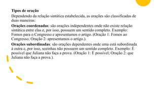 Tipos de oração
Dependendo da relação sintática estabelecida, as orações são classificadas de
duas maneiras:
Orações coordenadas: são orações independentes onde não existe relação
sintática entre elas e, por isso, possuem um sentido completo. Exemplo:
Fomos para o Congresso e apresentamos o artigo. (Oração 1: Fomos ao
Congresso; Oração 2: apresentamos o artigo.).
Orações subordinadas: são orações dependentes onde uma está subordinada
à outra e, por isso, sozinhas não possuem um sentido completo. Exemplo: É
possível que Juliana não faça a prova. (Oração 1: É possível; Oração 2: que
Juliana não faça a prova.).
 