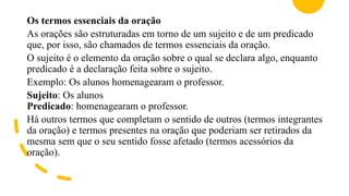 Os termos essenciais da oração
As orações são estruturadas em torno de um sujeito e de um predicado
que, por isso, são chamados de termos essenciais da oração.
O sujeito é o elemento da oração sobre o qual se declara algo, enquanto
predicado é a declaração feita sobre o sujeito.
Exemplo: Os alunos homenagearam o professor.
Sujeito: Os alunos
Predicado: homenagearam o professor.
Há outros termos que completam o sentido de outros (termos integrantes
da oração) e termos presentes na oração que poderiam ser retirados da
mesma sem que o seu sentido fosse afetado (termos acessórios da
oração).
 