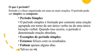 O que é período?
Período é a frase organizada em uma ou mais orações. O período pode
ser simples ou composto.
• Período Simples
• O período simples é formado por somente uma oração
agrupada em torno de um único verbo ou de uma única
locução verbal. Quando isso ocorre, o período é
denominado oração absoluta.
• Exemplos de período simples:
• Estamos felizes com os resultados.
• Faltam apenas alguns dias.
• Talvez eu vá.
 