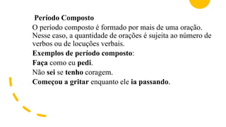 Período Composto
O período composto é formado por mais de uma oração.
Nesse caso, a quantidade de orações é sujeita ao número de
verbos ou de locuções verbais.
Exemplos de período composto:
Faça como eu pedi.
Não sei se tenho coragem.
Começou a gritar enquanto ele ia passando.
 