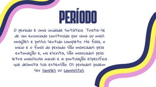 Período
O período é uma unidade sintática. Trata-se
de um enunciado construído por uma ou mais
orações e possui sentido completo. Na fala, o
início e o final do período são marcados pela
entonação e, na escrita, são marcados pela
letra maiúscula inicial e a pontuação específica
que delimita sua extensão. Os períodos podem
ser simples ou compostos.
 