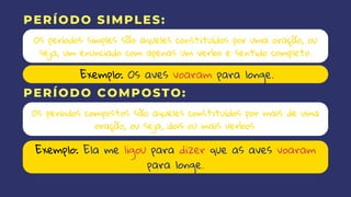 Os períodos simples são aqueles constituídos por uma oração, ou
seja, um enunciado com apenas um verbo e sentido completo.
Os períodos compostos são aqueles constituídos por mais de uma
oração, ou seja, dois ou mais verbos.
PERÍODO SIMPLES:
PERÍODO COMPOSTO:
Exemplo: Os aves voaram para longe.
Exemplo: Ela me ligou para dizer que as aves voaram
para longe.
 