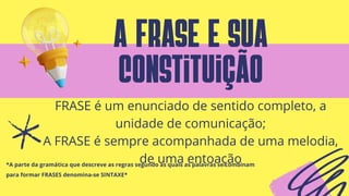 a frase e sua
constituição
*A parte da gramática que descreve as regras segundo as quais as palavras se combinam
para formar FRASES denomina-se SINTAXE*
FRASE é um enunciado de sentido completo, a
unidade de comunicação;
A FRASE é sempre acompanhada de uma melodia,
de uma entoação
 