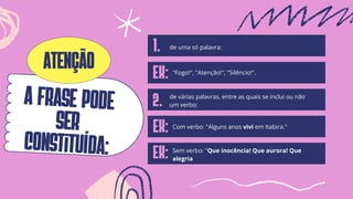 A FRASE pode
ser
constituída:
de várias palavras, entre as quais se inclui ou não
um verbo:
1. de uma só palavra:
EX:
EX: Com verbo: "Alguns anos vivi em Itabira."
Ex: Sem verbo: "Que inocência! Que aurora! Que
alegria
atenção "Fogo!", "Atenção!", "Silêncio!".
2.
 