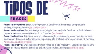 Tipos de
FRASES
Frases interrogativas: Entonação de pergunta. Geralmente, é finalizada com ponto de
interrogação (?). Exemplo: Que dia você volta?
Frases exclamativas: Entonação expressiva, reação mais exaltada. Geralmente, finalizada com
ponto de exclamação ou reticências (! …). Exemplo: Que horror!
Frases declarativas: Não são marcadas pela entonação expressiva ou intencional. Geralmente
apresentam declarações afirmativas ou negativas e são finalizadas com o ponto final (.). Exemplo:
Amanhã não poderei levantar.
Frases imperativas: Enunciado que traz um verbo no modo imperativo. Geralmente sugere uma
ordem e é finalizado pelos pontos de exclamação e final (! .). Exemplo: Fale mais baixo!
 