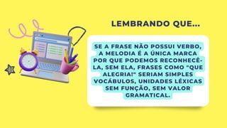 LEMBRANDO QUE...
SE A FRASE NÃO POSSUI VERBO,
A MELODIA É A ÚNICA MARCA
POR QUE PODEMOS RECONHECÊ-
LA, SEM ELA, FRASES COMO "QUE
ALEGRIA!" SERIAM SIMPLES
VOCÁBULOS, UNIDADES LÉXICAS
SEM FUNÇÃO, SEM VALOR
GRAMATICAL.
 