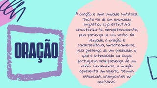 oração
A oração é uma unidade sintática.
Trata-se de um enunciado
linguístico cuja estrutura
caracteriza-se, obrigatoriamente,
pela presença de um verbo. Na
verdade, a oração é
caracterizada, sintaticamente,
pela presença de um predicado, o
qual é introduzido na língua
portuguesa pela presença de um
verbo. Geralmente, a oração
apresenta um sujeito, termos
essenciais, integrantes ou
acessórios.
 