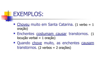 EXEMPLOS:
 Choveu muito em Santa Catarina. (1 verbo = 1
oração)
Enchentes costumam causar transtornos. (1
locução verbal = 1 oração)
Quando chove muito, as enchentes causam
transtornos. (2 verbos = 2 orações)


 