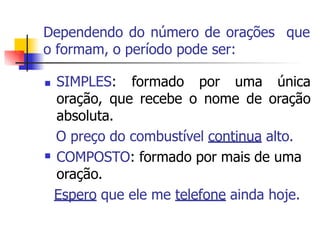 Dependendo do número de orações que
o formam, o período pode ser:
 SIMPLES: formado por uma única
oração, que recebe o nome de oração
absoluta.
O preço do combustível continua alto.
COMPOSTO: formado por mais de uma
oração.
Espero que ele me telefone ainda hoje.

 