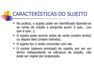 CARACTERÍSTICAS DO SUJEITO
 Na prática, o sujeito pode ser identificado fazendo-se
ao verbo da oração a pergunta quem é que... (ou
que é que...).
O sujeito pode ocorrer antes do verbo (ordem direta)
ou depois dele (ordem indireta).
O sujeito faz o verbo concordar com ele.
O núcleo (palavra principal) do sujeito, por ser um
termo independente na estrutura da oração, não
pode ser regido por preposição.



 