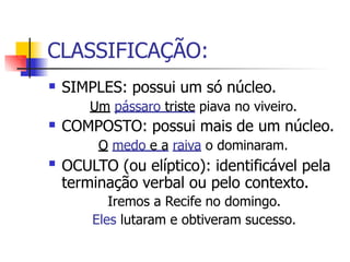 CLASSIFICAÇÃO:
 SIMPLES: possui um só núcleo.
Um pássaro triste piava no viveiro.
COMPOSTO: possui mais de um núcleo.
O medo e a raiva o dominaram.
OCULTO (ou elíptico): identificável pela
terminação verbal ou pelo contexto.
Iremos a Recife no domingo.
Eles lutaram e obtiveram sucesso.


 