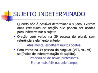 SUJEITO INDETERMINADO
Quando não é possível determinar o sujeito. Existem
duas estruturas de oração que podem ser usadas
para indeterminar o sujeito:
Oração com verbo na 39 pessoa do plural, sem
referência a elemento anterior.
Atualmente, espalham muitos boatos.
Com verbo na 39 pessoa do singular (VTI, VL, VI) +
se (índice de indeterminação do sujeito).
Precisou-se de novos professores.
Era-se mais feliz naquele tempo.


 