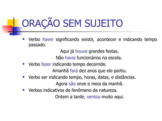 ORAÇÃO SEM SUJEITO
 Verbo haver significando existir, acontecer e indicando tempo
passado.
Aqui já houve grandes festas.
Não havia funcionários na escola.
Verbo fazer indicando tempo decorrido.
Amanhã fará dez anos que ele partiu.
Verbo ser indicando tempo, horas, datas, e distâncias.
Agora são onze e meia da manhã.
Verbos indicativos de fenômeno da natureza.
Ontem a tarde, ventou muito aqui.



 