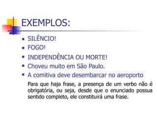 EXEMPLOS:
 SILÊNCIO!
FOGO!
INDEPENDÊNCIA OU MORTE!
Choveu muito em São Paulo.
A comitiva deve desembarcar no aeroporto
Para que haja frase, a presença de um verbo não é
obrigatória, ou seja, desde que o enunciado possua
sentido completo, ele constituirá uma frase.




 
