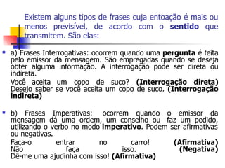 Existem alguns tipos de frases cuja entoação é mais ou
menos previsível, de acordo com o sentido que
transmitem. São elas:
 a) Frases Interrogativas: ocorrem quando uma pergunta é feita
pelo emissor da mensagem. São empregadas quando se deseja
obter alguma informação. A interrogação pode ser direta ou
indireta.
Você aceita um copo de suco? (Interrogação direta)
Desejo saber se você aceita um copo de suco. (Interrogação
indireta)
 b) Frases Imperativas: ocorrem quando o emissor da
mensagem dá uma ordem, um conselho ou faz um pedido,
utilizando o verbo no modo imperativo. Podem ser afirmativas
ou negativas.
Faça-o entrar no carro! (Afirmativa)
(Negativa)
Não faça isso.
Dê-me uma ajudinha com isso! (Afirmativa)
 