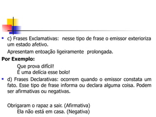  c) Frases Exclamativas: nesse tipo de frase o emissor exterioriza
um estado afetivo.
Apresentam entoação ligeiramente prolongada.
Por Exemplo:
Que prova difícil!
É uma delícia esse bolo!
 d) Frases Declarativas: ocorrem quando o emissor constata um
fato. Esse tipo de frase informa ou declara alguma coisa. Podem
ser afirmativas ou negativas.
Obrigaram o rapaz a sair. (Afirmativa)
Ela não está em casa. (Negativa)
 