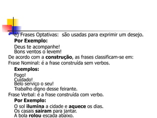  e) Frases Optativas: são usadas para exprimir um desejo.
Por Exemplo:
Deus te acompanhe!
Bons ventos o levem!
De acordo com a construção, as frases classificam-se em:
Frase Nominal: é a frase construída sem verbos.
Exemplos:
Fogo!
Cuidado!
Belo serviço o seu!
Trabalho digno desse feirante.
Frase Verbal: é a frase construída com verbo.
Por Exemplo:
O sol ilumina a cidade e aquece os dias.
Os casais saíram para jantar.
A bola rolou escada abaixo.
 