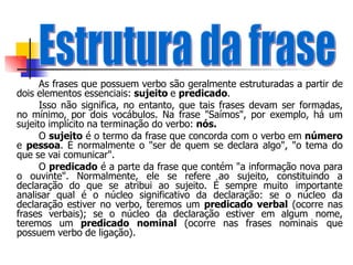 As frases que possuem verbo são geralmente estruturadas a partir de
dois elementos essenciais: sujeito e predicado.
Isso não significa, no entanto, que tais frases devam ser formadas,
no mínimo, por dois vocábulos. Na frase "Saímos", por exemplo, há um
sujeito implícito na terminação do verbo: nós.
O sujeito é o termo da frase que concorda com o verbo em número
e pessoa. É normalmente o "ser de quem se declara algo", "o tema do
que se vai comunicar".
O predicado é a parte da frase que contém "a informação nova para
o ouvinte". Normalmente, ele se refere ao sujeito, constituindo a
declaração do que se atribui ao sujeito. É sempre muito importante
analisar qual é o núcleo significativo da declaração: se o núcleo da
declaração estiver no verbo, teremos um predicado verbal (ocorre nas
frases verbais); se o núcleo da declaração estiver em algum nome,
teremos um predicado nominal (ocorre nas frases nominais que
possuem verbo de ligação).
 