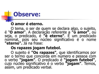 Observe:
O amor é eterno.
O tema, o ser de quem se declara algo, o sujeito,
é "O amor". A declaração referente a "o amor", ou
seja, o predicado, é "é eterno". É um predicado
nominal, pois seu núcleo significativo é o nome
"eterno". Já na frase:
Os rapazes jogam futebol.
O sujeito é "Os rapazes", que identificamos por
ser o termo que concorda em número e pessoa com
o verbo "jogam". O predicado é "jogam futebol",
cujo núcleo significativo é o verbo "jogam". Temos,
assim, um predicado verbal.
 