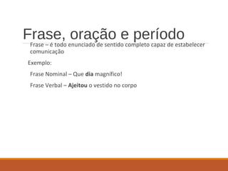 Frase, oração e períodoFrase – é todo enunciado de sentido completo capaz de estabelecer
comunicação
Exemplo:
Frase Nominal – Que dia magnífico!
Frase Verbal – Ajeitou o vestido no corpo
 