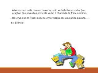 A frase construída com verbo ou locução verbal é frase verbal ( ou
oração). Quando não apresenta verbo é chamada de frase nominal.
Observe que as frases podem ser formadas por uma única palavra.
Ex: Silêncio!
 