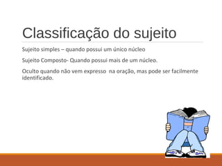 Classificação do sujeito
Sujeito simples – quando possui um único núcleo
Sujeito Composto- Quando possui mais de um núcleo.
Oculto quando não vem expresso na oração, mas pode ser facilmente
identificado.
 