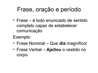 Frase, oração e período
• Frase – é todo enunciado de sentido
completo capaz de estabelecer
comunicação
Exemplo:
• Frase Nominal – Que dia magnífico!
• Frase Verbal – Ajeitou o vestido no
corpo
 