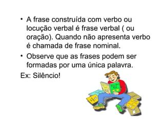 • A frase construída com verbo ou
locução verbal é frase verbal ( ou
oração). Quando não apresenta verbo
é chamada de frase nominal.
• Observe que as frases podem ser
formadas por uma única palavra.
Ex: Silêncio!
 