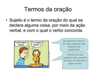 Termos da oração
• Sujeito é o termo da oração do qual se
declara alguma coisa, por meio da ação
verbal, e com o qual o verbo concorda.
As palavras Você e
Eu são sujeitos das
orações do
quadrinho.
Você e eu são
sujeitos das orações
porque se referem a
ação verbal
 