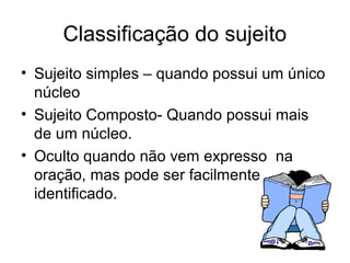 Classificação do sujeito
• Sujeito simples – quando possui um único
núcleo
• Sujeito Composto- Quando possui mais
de um núcleo.
• Oculto quando não vem expresso na
oração, mas pode ser facilmente
identificado.
 