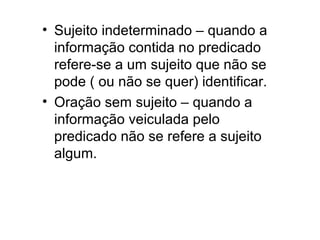 • Sujeito indeterminado – quando a
informação contida no predicado
refere-se a um sujeito que não se
pode ( ou não se quer) identificar.
• Oração sem sujeito – quando a
informação veiculada pelo
predicado não se refere a sujeito
algum.
 