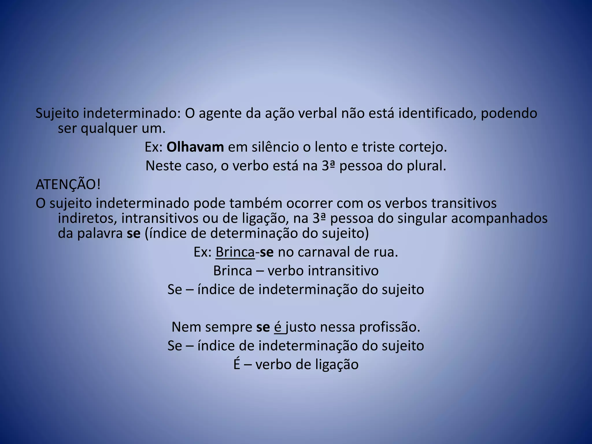 Sujeito indeterminado: O agente da ação verbal não está identificado, podendo
ser qualquer um.
Ex: Olhavam em silêncio o lento e triste cortejo.
Neste caso, o verbo está na 3ª pessoa do plural.
ATENÇÃO!
O sujeito indeterminado pode também ocorrer com os verbos transitivos
indiretos, intransitivos ou de ligação, na 3ª pessoa do singular acompanhados
da palavra se (índice de determinação do sujeito)
Ex: Brinca-se no carnaval de rua.
Brinca – verbo intransitivo
Se – índice de indeterminação do sujeito
Nem sempre se é justo nessa profissão.
Se – índice de indeterminação do sujeito
É – verbo de ligação
 