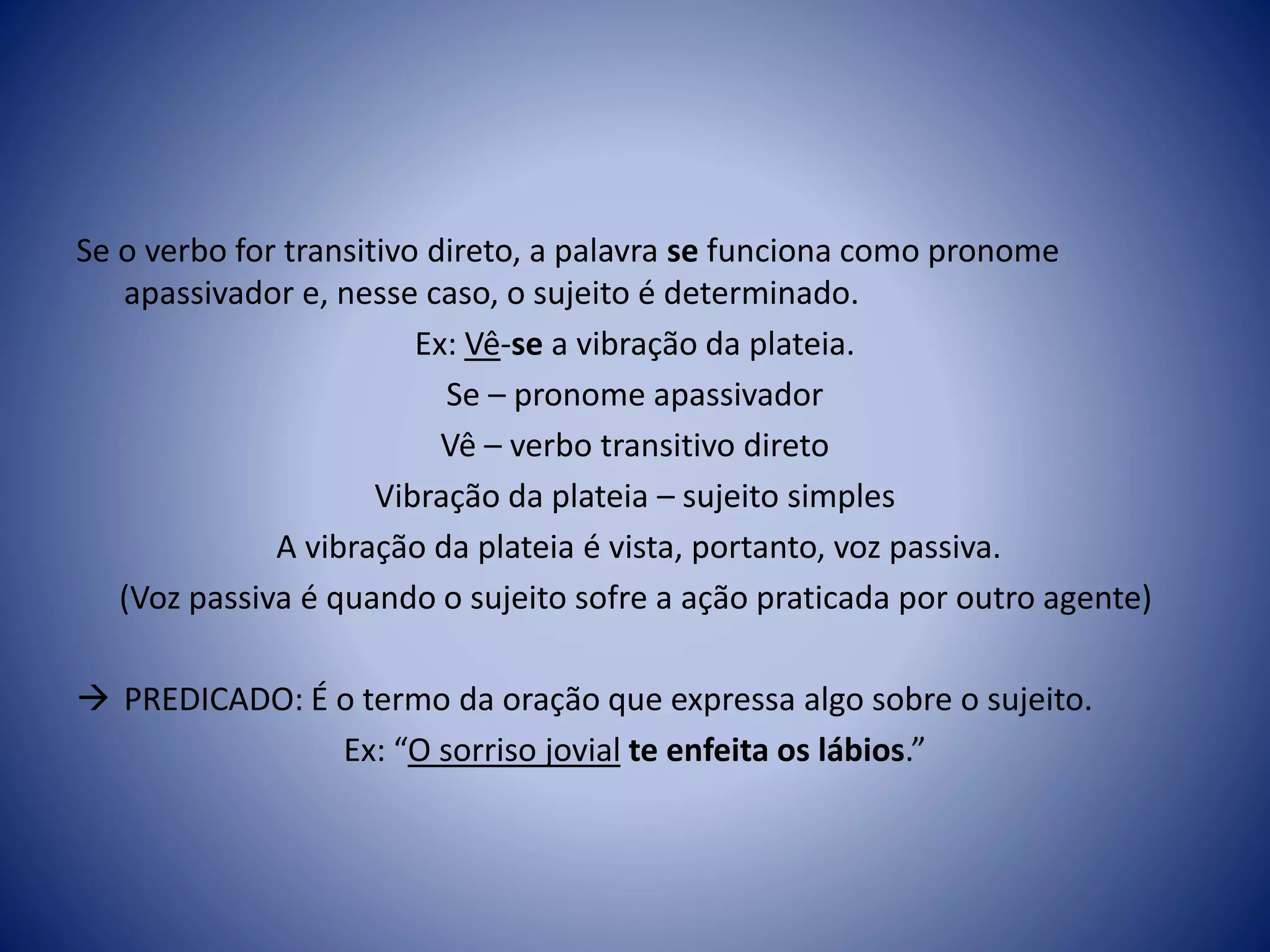 Se o verbo for transitivo direto, a palavra se funciona como pronome
apassivador e, nesse caso, o sujeito é determinado.
Ex: Vê-se a vibração da plateia.
Se – pronome apassivador
Vê – verbo transitivo direto
Vibração da plateia – sujeito simples
A vibração da plateia é vista, portanto, voz passiva.
(Voz passiva é quando o sujeito sofre a ação praticada por outro agente)
 PREDICADO: É o termo da oração que expressa algo sobre o sujeito.
Ex: “O sorriso jovial te enfeita os lábios.”
 
