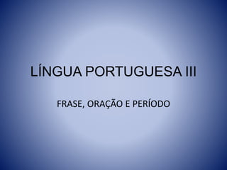 LÍNGUA PORTUGUESA III
FRASE, ORAÇÃO E PERÍODO
 