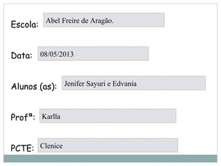 Escola:
Data:
Alunos (as):
Profª:
PCTE:
Abel Freire de Aragão.
08/05/2013
Jenifer Sayuri e Edvania
Karlla
Clenice
 