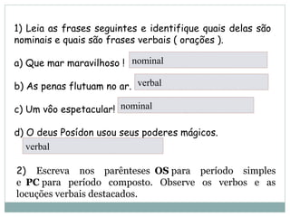 1) Leia as frases seguintes e identifique quais delas são
nominais e quais são frases verbais ( orações ).
a) Que mar maravilhoso !         
b) As penas flutuam no ar.     nominal   
c) Um vôo espetacular!    nominal                       
d) O deus Posídon usou seus poderes mágicos.     
nominal
verbal
nominal
verbal
2) Escreva nos parênteses OS para período simples
e PC para período composto. Observe os verbos e as
locuções verbais destacados.
 