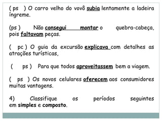 ( ps   ) O carro velho do vovô subia lentamente a ladeira
íngreme.
(ps ) Não consegui montar o quebra-cabeça,
pois faltavam peças.
(   pc ) O guia da excursão explicava com detalhes as
atrações turísticas,
 (    ps ) Para que todos aproveitassem bem a viagem.
(   ps  ) Os novos celulares oferecem aos consumidores
muitas vantagens.
4) Classifique os períodos seguintes
em simples e composto.
 