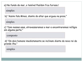 a) No fundo do mar, o temível Posídon fica furioso.!
      
 b) “Assim fala Minos, diante do altar que ergueu na praia.”
      
c) “Com nossas asas, atravessaremos o mar e encontraremos refúgio
em alguma parte.”
      
 d) “Os dois homens imediatamente se inclinam diante do novo rei da
grande ilha.”
     
simples
simples
composto
simples
 