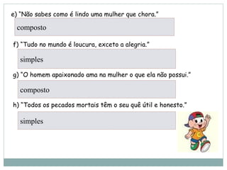 e) “Não sabes como é lindo uma mulher que chora.”
        
 f) “Tudo no mundo é loucura, exceto a alegria.”
     
 g) “O homem apaixonado ama na mulher o que ela não possui.”
    
 h) “Todos os pecados mortais têm o seu quê útil e honesto.”
     
composto
simples
composto
simples
 