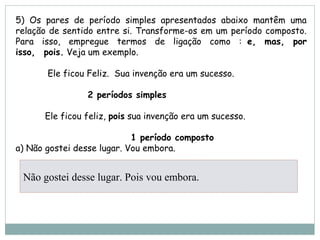 5) Os pares de período simples apresentados abaixo mantêm uma
relação de sentido entre si. Transforme-os em um período composto.
Para isso, empregue termos de ligação como :  e,  mas,  por
isso,  pois. Veja um exemplo.
            Ele ficou Feliz.  Sua invenção era um sucesso.
                           2 períodos simples
           Ele ficou feliz, pois sua invenção era um sucesso.
                           1 período composto
a) Não gostei desse lugar. Vou embora.
Não gostei desse lugar. Pois vou embora.
 